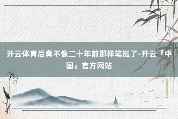 开云体育后背不像二十年前那样笔挺了-开云「中国」官方网站