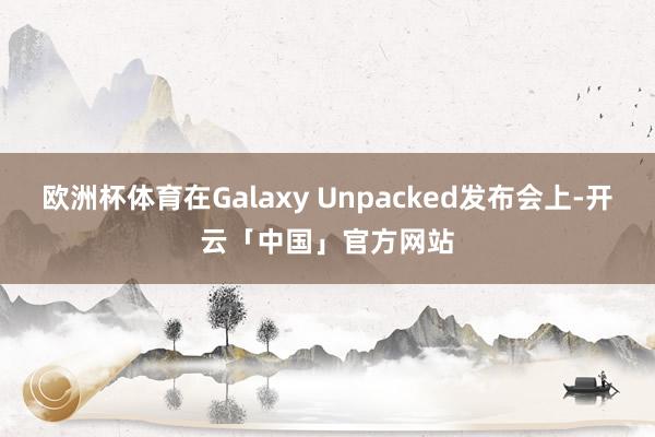 欧洲杯体育在Galaxy Unpacked发布会上-开云「中国」官方网站