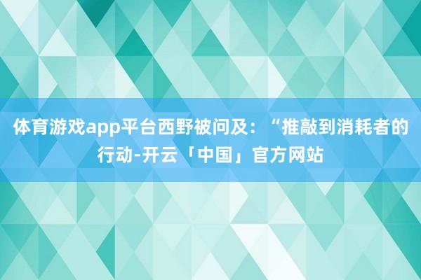 体育游戏app平台西野被问及：“推敲到消耗者的行动-开云「中国」官方网站