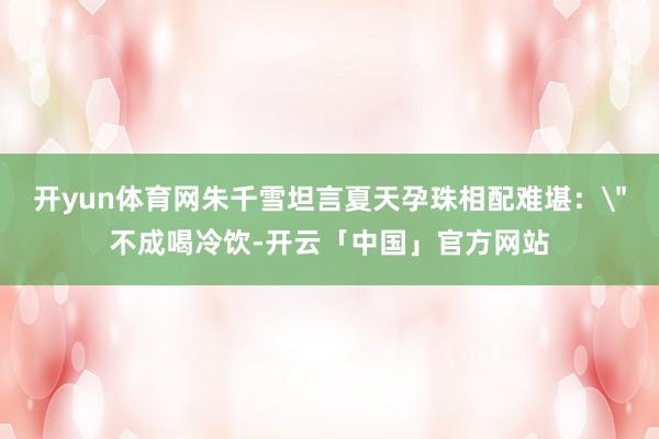 开yun体育网朱千雪坦言夏天孕珠相配难堪：