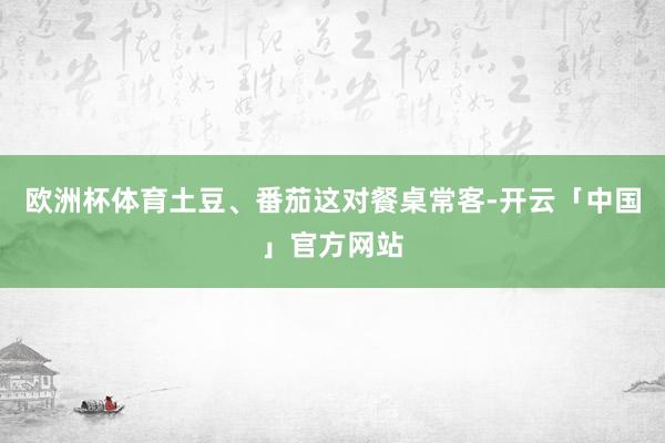 欧洲杯体育土豆、番茄这对餐桌常客-开云「中国」官方网站