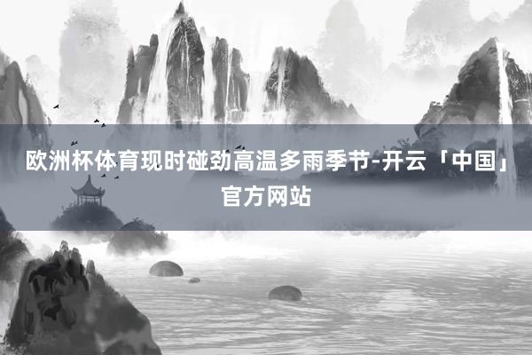 欧洲杯体育现时碰劲高温多雨季节-开云「中国」官方网站