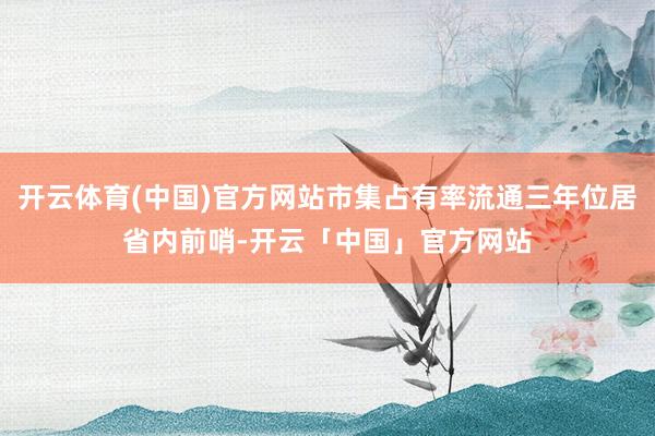 开云体育(中国)官方网站市集占有率流通三年位居省内前哨-开云「中国」官方网站