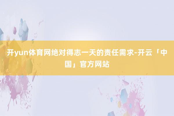 开yun体育网绝对得志一天的责任需求-开云「中国」官方网站