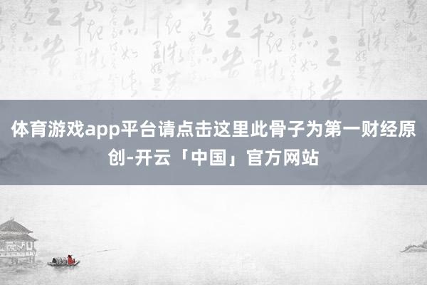 体育游戏app平台请点击这里此骨子为第一财经原创-开云「中国」官方网站