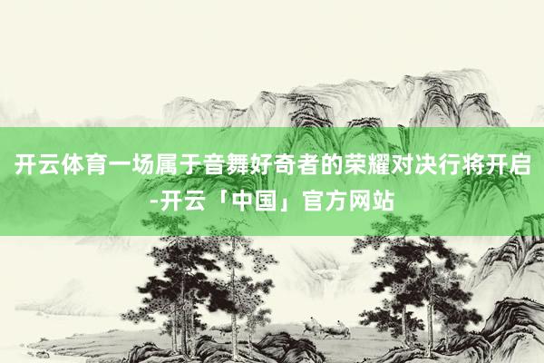 开云体育一场属于音舞好奇者的荣耀对决行将开启-开云「中国」官方网站