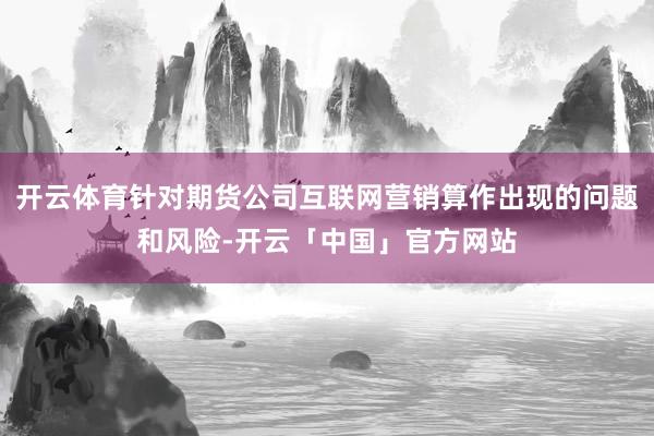开云体育针对期货公司互联网营销算作出现的问题和风险-开云「中国」官方网站