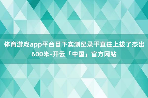 体育游戏app平台目下实测纪录平直往上拔了杰出600米-开云「中国」官方网站