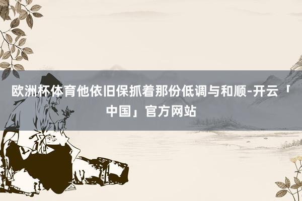欧洲杯体育他依旧保抓着那份低调与和顺-开云「中国」官方网站