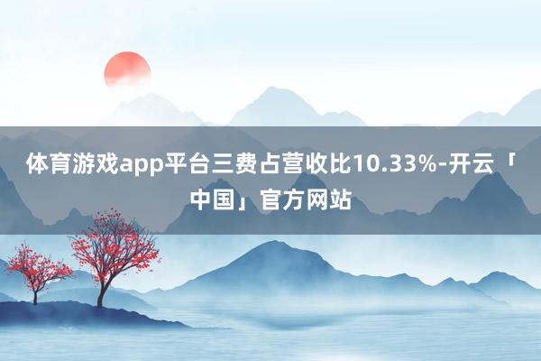 体育游戏app平台三费占营收比10.33%-开云「中国」官方网站