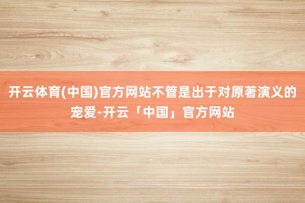 开云体育(中国)官方网站不管是出于对原著演义的宠爱-开云「中国」官方网站
