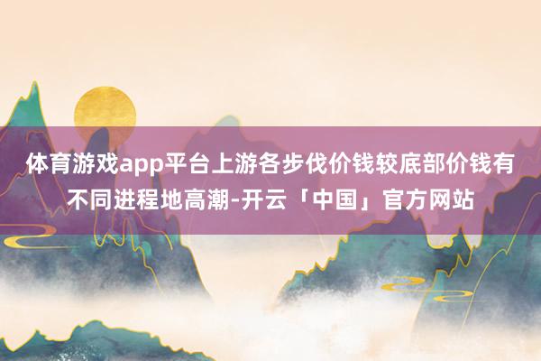 体育游戏app平台上游各步伐价钱较底部价钱有不同进程地高潮-开云「中国」官方网站