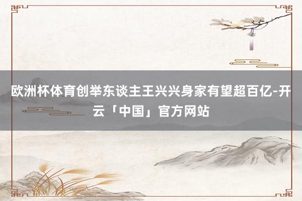欧洲杯体育创举东谈主王兴兴身家有望超百亿-开云「中国」官方网站