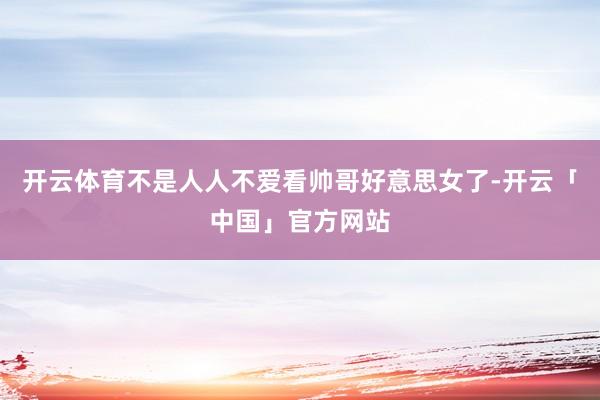 开云体育不是人人不爱看帅哥好意思女了-开云「中国」官方网站
