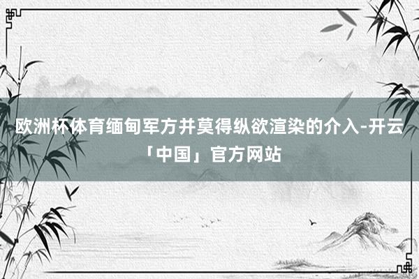 欧洲杯体育缅甸军方并莫得纵欲渲染的介入-开云「中国」官方网站