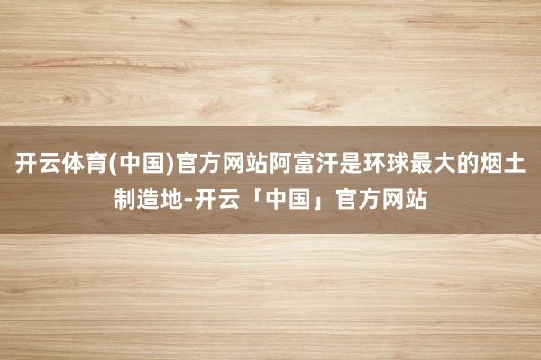 开云体育(中国)官方网站阿富汗是环球最大的烟土制造地-开云「中国」官方网站