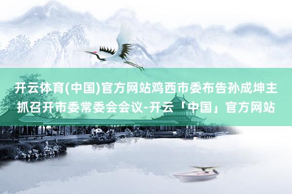 开云体育(中国)官方网站鸡西市委布告孙成坤主抓召开市委常委会会议-开云「中国」官方网站