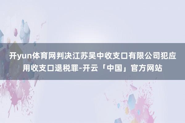 开yun体育网判决江苏吴中收支口有限公司犯应用收支口退税罪-开云「中国」官方网站