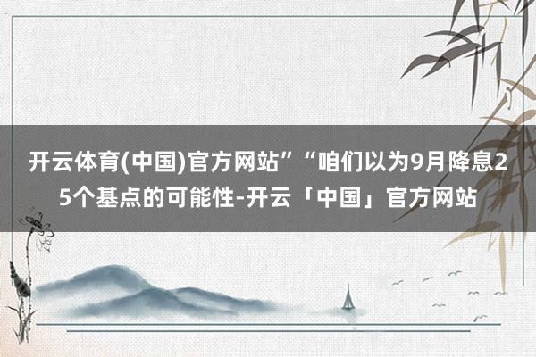 开云体育(中国)官方网站”“咱们以为9月降息25个基点的可能性-开云「中国」官方网站