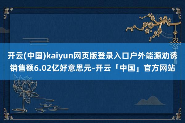 开云(中国)kaiyun网页版登录入口户外能源劝诱销售额6.02亿好意思元-开云「中国」官方网站