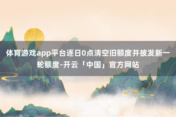 体育游戏app平台逐日0点清空旧额度并披发新一轮额度-开云「中国」官方网站