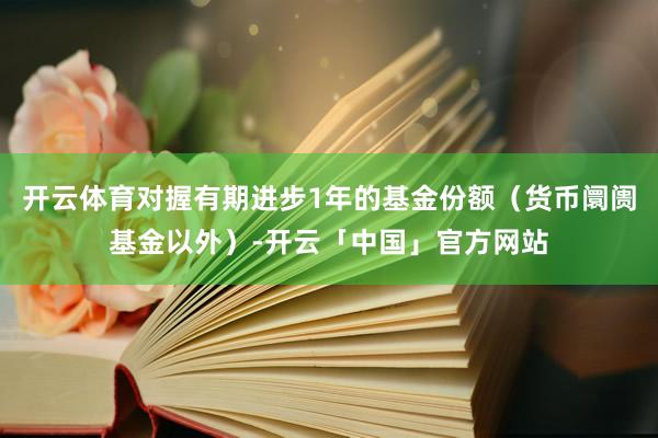 开云体育对握有期进步1年的基金份额（货币阛阓基金以外）-开云「中国」官方网站
