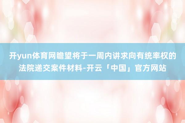 开yun体育网瞻望将于一周内讲求向有统率权的法院递交案件材料-开云「中国」官方网站