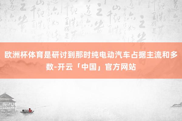 欧洲杯体育是研讨到那时纯电动汽车占据主流和多数-开云「中国」官方网站