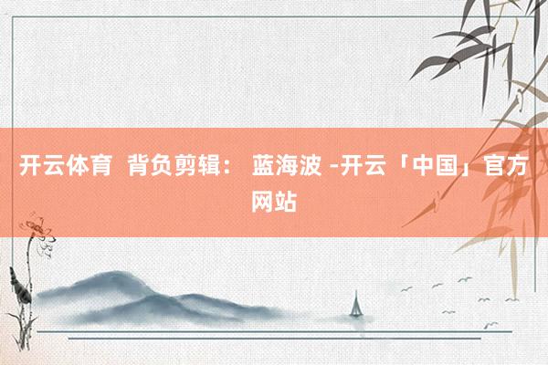 开云体育  背负剪辑： 蓝海波 -开云「中国」官方网站