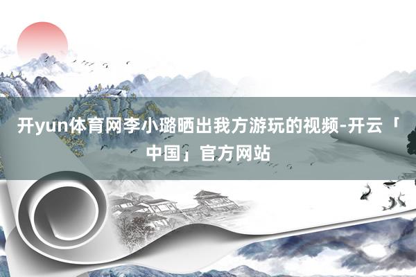 开yun体育网李小璐晒出我方游玩的视频-开云「中国」官方网站