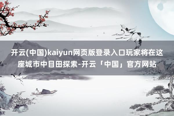 开云(中国)kaiyun网页版登录入口玩家将在这座城市中目田探索-开云「中国」官方网站
