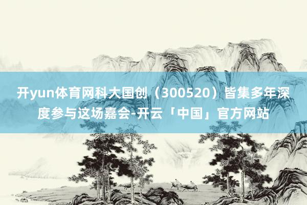 开yun体育网科大国创（300520）皆集多年深度参与这场嘉会-开云「中国」官方网站