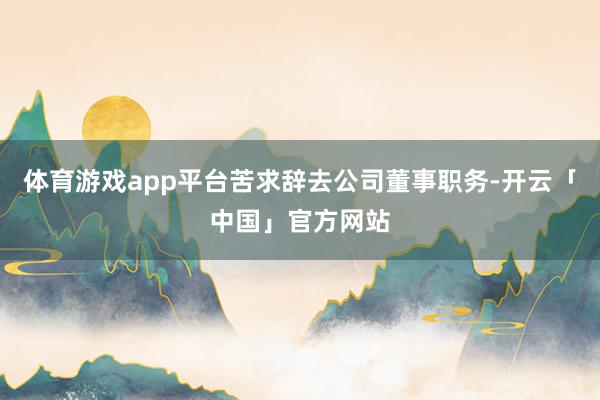 体育游戏app平台苦求辞去公司董事职务-开云「中国」官方网站