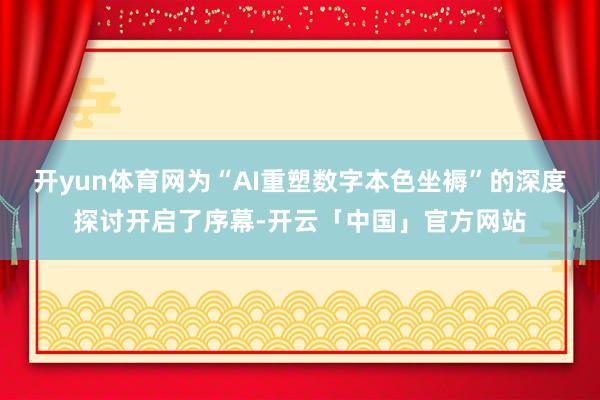 开yun体育网为“AI重塑数字本色坐褥”的深度探讨开启了序幕-开云「中国」官方网站