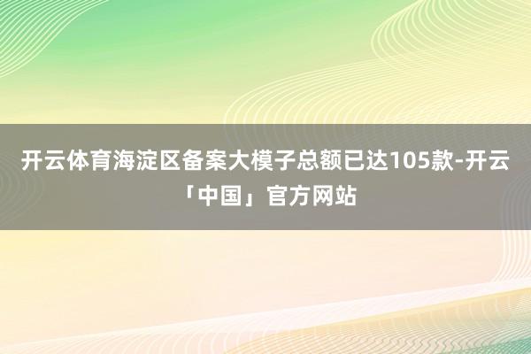 开云体育海淀区备案大模子总额已达105款-开云「中国」官方网站