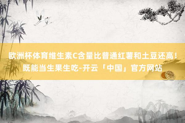 欧洲杯体育维生素C含量比普通红薯和土豆还高！既能当生果生吃-开云「中国」官方网站