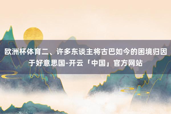 欧洲杯体育二、许多东谈主将古巴如今的困境归因于好意思国-开云「中国」官方网站
