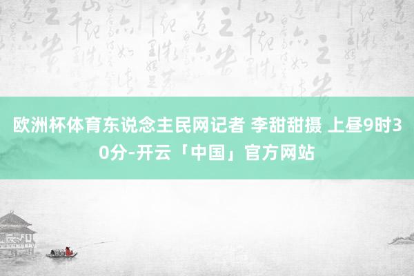 欧洲杯体育东说念主民网记者 李甜甜摄 上昼9时30分-开云「中国」官方网站
