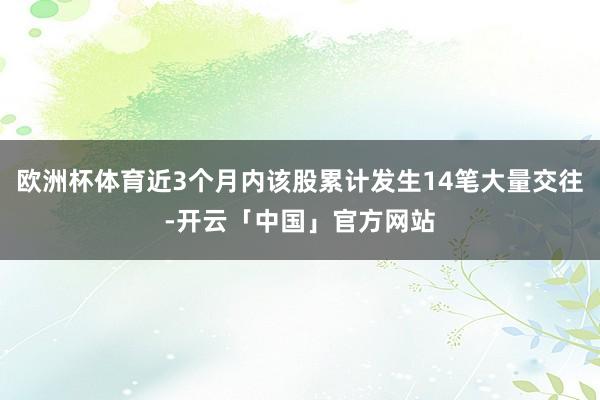 欧洲杯体育近3个月内该股累计发生14笔大量交往-开云「中国」官方网站