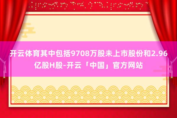 开云体育其中包括9708万股未上市股份和2.96亿股H股-开云「中国」官方网站