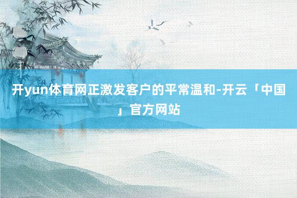 开yun体育网正激发客户的平常温和-开云「中国」官方网站