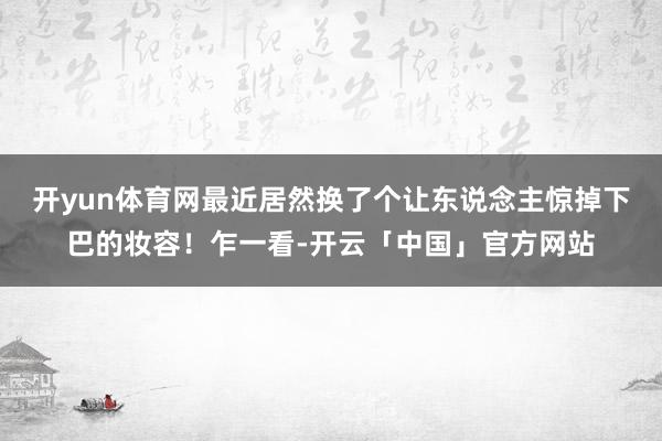 开yun体育网最近居然换了个让东说念主惊掉下巴的妆容！乍一看-开云「中国」官方网站