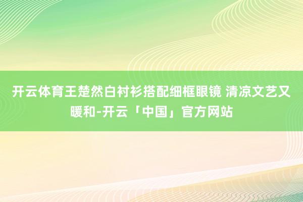 开云体育王楚然白衬衫搭配细框眼镜 清凉文艺又暖和-开云「中国」官方网站
