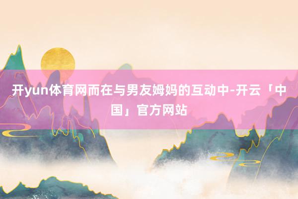 开yun体育网而在与男友姆妈的互动中-开云「中国」官方网站