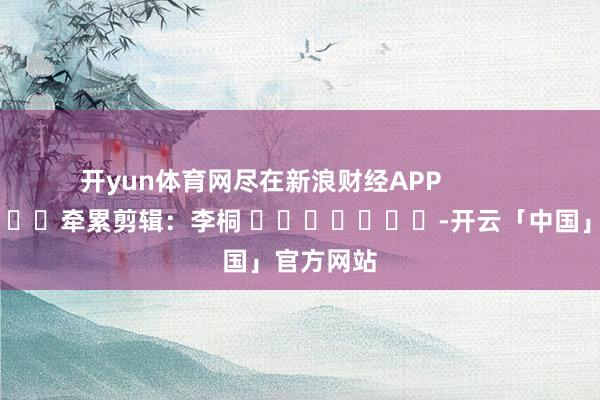 开yun体育网尽在新浪财经APP            						牵累剪辑：李桐 							-开云「中国」官方网站