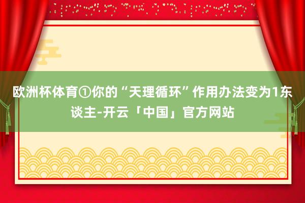 欧洲杯体育①你的“天理循环”作用办法变为1东谈主-开云「中国」官方网站