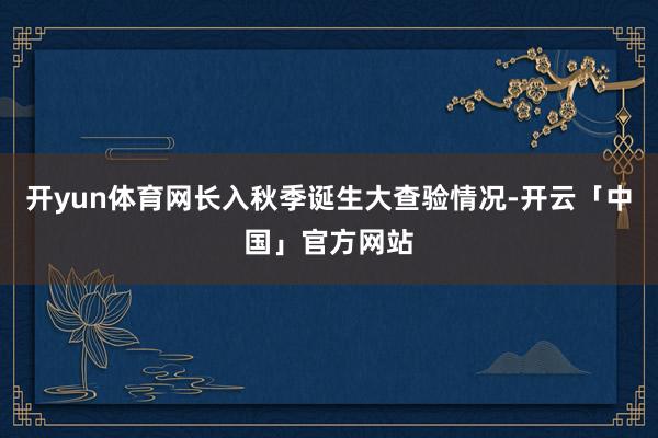 开yun体育网长入秋季诞生大查验情况-开云「中国」官方网站