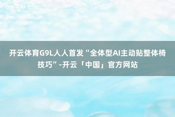 开云体育G9L人人首发“全体型AI主动贴整体椅技巧”-开云「中国」官方网站