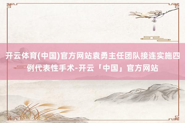 开云体育(中国)官方网站袁勇主任团队接连实施四例代表性手术-开云「中国」官方网站