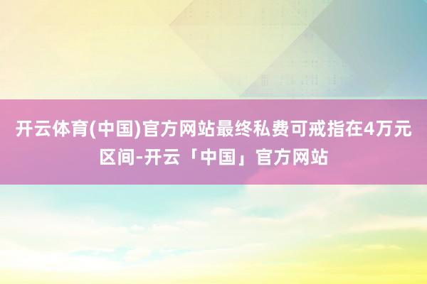 开云体育(中国)官方网站最终私费可戒指在4万元区间-开云「中国」官方网站